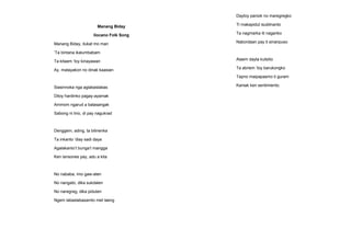 Manang Biday
Ilocano Folk Song
Manang Biday, ilukat mo man
’Ta bintana ikalumbabam
Ta kitaem ’toy kinayawan
Ay, matayakon no dinak kaasian
Siasinnoka nga aglabaslabas
Ditoy hardinko pagay-ayamak
Ammom ngarud a balasangak
Sabong ni lirio, di pay nagukrad
Denggem, ading, ta bilinenka
Ta inkanto ’diay sadi daya
Agalakanto’t bunga’t mangga
Ken lansones pay, adu a kita
No nababa, imo gaw-aten
No nangato, dika sukdalen
No naregreg, dika piduten
Ngem labaslabasamto met laeng
Daytoy paniok no maregregko
Ti makapidut isublinanto
Ta nagmarka iti naganko
Nabordaan pay ti sinanpuso
Alaem dayta kutsilio
Ta abriem ’toy barukongko
Tapno maipapasmo ti guram
Kaniak ken sentimiento.
 