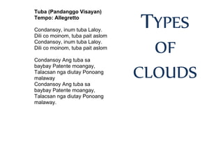 Tuba (Pandanggo Visayan)
Tempo: Allegretto
Condansoy, inum tuba Laloy.
Dili co moinom, tuba pait aslom
Condansoy, inum tuba Laloy.
Dili co moinom, tuba pait aslom
Condansoy Ang tuba sa
baybay Patente moangay,
Talacsan nga diutay Ponoang
malaway
Condansoy Ang tuba sa
baybay Patente moangay,
Talacsan nga diutay Ponoang
malaway.
TYPES
OF
CLOUDS
 