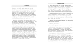 Eve's Diary
SATURDAY -- I am almost a whole day old, now. I arrived
yesterday. That is as it seems to me. And it must be so, for if
there was a day-before-yesterday I was not there when it
happened, or I should remember it. It could be, of course, that it
did happen, and that I was not noticing. Very well; I will be very
watchful now, and if any day-before-yesterdays happen I will
make a note of it. It will be best to start right and not let the
record get confused, for some instinct tells me that these details
are going to be important to the historian some day. For I feel like
an experiment, I feel exactly like an experiment; it would be
impossible for a person to feel more like an experiment than I do,
and so I am coming to feel convinced that that is what I AM -- an
experiment; just an experiment, and nothing more.
Then if I am an experiment, am I the whole of it? No, I think
not; I think the rest of it is part of it. I am the main part of it, but I
think the rest of it has its share in the matter. Is my position
assured, or do I have to watch it and take care of it? The latter,
perhaps. Some instinct tells me that eternal vigilance is the price
of supremacy. [That is a good phrase, I think, for one so young.]
Everything looks better today than it did yesterday. In the rush
of finishing up yesterday, the mountains were left in a ragged
condition, and some of the plains were so cluttered with rubbish
and remnants that the aspects were quite distressing. Noble and
beautiful works of art should not be subjected to haste; and this
majestic new world is indeed a most noble and beautiful work. And
certainly marvelously near to being perfect, notwithstanding the
shortness of the time. There are too many stars in some places
and not enough in others, but that can be remedied presently, no
doubt. The moon got loose last night, and slid down and fell out of
the scheme-a very great loss; it breaks my heart to think of it.
There isn't another thing among the ornaments and decorations
that is comparable to it for beauty and finish. It should have been
fastened better. If we can only get it back again --
The Blue House
I'm leaving the court house, now. There are people all around,
lights flashing, things like that. It's strange. With everything that's
happened in the last few weeks, all I can think about is how
newspaper cameras still have flashes that could blind you from a
hundred yards. That's all I can think of, along with thinking about
how that's all I can think of. I feel a bit light-headed, like I'm
drunk. There's someone behind me, pushing me through the
crowd and down the cement steps. I can barely keep my balance.
Somewhere, way in the back of my mind, I'm aware of the fact
that the mob around me is shouting questions. They're not all
directed at me, but some are. There are lawyers behind me,
pushing, pushing. I can hear their voices, droning on with 'No
comment, no comment.' Jim's voice isn't among them, but that's
not surprising. Part of his job is to deal with the mob on days like
this. I wonder what he's saying.
I wonder if he's telling them that he thinks I'm a bad person for
what I've done. I doubt he is.
I wonder if he's thinking it.
Down ahead is a car. It's a nicer car than anything I could ever
afford, but that's where I'm headed.
There are police keeping the crowd away from the car, letting
us get to it. Every now and then the roar of the scene leaks
through the cotton that seems to be stuffed deep into my ears,
and it's overwhelming. But then I'm shoved forward again, tipped
off balance, and I'm underwater once more.
I look up, past the car, and I see people. The people gathered
behind the car are the real ones. Not reporters or lawyers or
police, but normal people, without a job to do here, or a
professional agenda to carry out. Jim had told me about them,
these people who gather outside courts to see scenes like this. He
had talked about them as though they were rodents or insects;
pests. But I understand them, a bit. Their faces are mixed, one big
blur of approval, disapproval, sympathy and malice. Some think
I'm a bad person, some think I'm a wonderful person. Some don't
care, they just want to see me walk out. That's fine, I suppose.
 