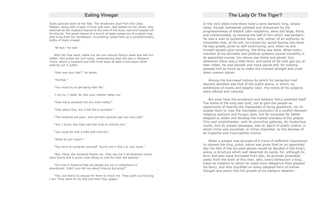 Eating Vinegar
Sadie glanced down at her feet. The windblown dust from the Loess
Plateau, along with a layer of local coal dust, had settled on her shoes. She
watched as her husband leaned to the side of the busy road and hopped off
his bicycle. The green leaves of a bunch of leeks poked out of a plastic bag
that hung from his handlebars. In greeting, Sadie held up a complementary
bottle of black vinegar.
"Ni hao," he said.
With her free hand, Sadie put her arm around Heng's waist and felt him
stiffen. She pulled her arm away, remembering that she was in Western
China, where a husband and wife must keep at least a foot apart while
walking out in public.
"How was your day?" he asked.
"Terrible."
"You must try to get along with Ma."
"I do try. I really do. But your mother hates me."
"How many students did you tutor today?"
"Only about five, but it felt like a hundred."
"The students are poor, and yet their parents pay you very well."
"Yes, I know. But they use free chat to criticize me."
"You could do with a little self-criticism."
"What do you mean?"
"You have to constrain yourself. You're not in the U.S. any more."
"But, Heng, the students hassle me. They ask me if all American wives
have lovers and if grown kids refuse to care for their old parents."
"It's true in America that old people are put in institutions or
abandoned. Didn't you tell me about Granny dumping?"
"Yes, but that's no excuse for them to mock me. They point out how big
I am. They stare at my feet and then they giggle."
The Lady Or The Tiger?
In the very olden time there lived a semi-barbaric king, whose
ideas, though somewhat polished and sharpened by the
progressiveness of distant Latin neighbors, were still large, florid,
and untrammeled, as became the half of him which was barbaric.
He was a man of exuberant fancy, and, withal, of an authority so
irresistible that, at his will, he turned his varied fancies into facts.
He was greatly given to self-communing, and, when he and
himself agreed upon anything, the thing was done. When every
member of his domestic and political systems moved smoothly in
its appointed course, his nature was bland and genial; but,
whenever there was a little hitch, and some of his orbs got out of
their orbits, he was blander and more genial still, for nothing
pleased him so much as to make the crooked straight and crush
down uneven places.
Among the borrowed notions by which his barbarism had
become semified was that of the public arena, in which, by
exhibitions of manly and beastly valor, the minds of his subjects
were refined and cultured.
But even here the exuberant and barbaric fancy asserted itself.
The arena of the king was built, not to give the people an
opportunity of hearing the rhapsodies of dying gladiators, nor to
enable them to view the inevitable conclusion of a conflict between
religious opinions and hungry jaws, but for purposes far better
adapted to widen and develop the mental energies of the people.
This vast amphitheater, with its encircling galleries, its mysterious
vaults, and its unseen passages, was an agent of poetic justice, in
which crime was punished, or virtue rewarded, by the decrees of
an impartial and incorruptible chance.
When a subject was accused of a crime of sufficient importance
to interest the king, public notice was given that on an appointed
day the fate of the accused person would be decided in the king's
arena, a structure which well deserved its name, for, although its
form and plan were borrowed from afar, its purpose emanated
solely from the brain of this man, who, every barleycorn a king,
knew no tradition to which he owed more allegiance than pleased
his fancy, and who ingrafted on every adopted form of human
thought and action the rich growth of his barbaric idealism.
 