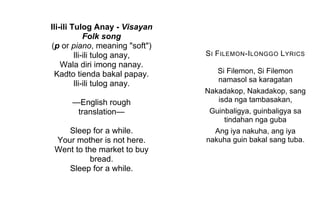 Ili-ili Tulog Anay - Visayan
Folk song
(p or piano, meaning "soft")
Ili-ili tulog anay,
Wala diri imong nanay.
Kadto tienda bakal papay.
Ili-ili tulog anay.
—English rough
translation—
Sleep for a while.
Your mother is not here.
Went to the market to buy
bread.
Sleep for a while.
SI FILEMON-ILONGGO LYRICS
Si Filemon, Si Filemon
namasol sa karagatan
Nakadakop, Nakadakop, sang
isda nga tambasakan,
Guinbaligya, guinbaligya sa
tindahan nga guba
Ang iya nakuha, ang iya
nakuha guin bakal sang tuba.
 