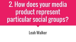 2. How does your media
product represent
particular social groups?
Leah Walker
 