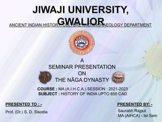JIWAJI UNIVERSITY,
GWALIOR
ANCIENT INDIAN HISTORY, CULTURE AND ARCHAEOLOGY DEPARTMENT
A
SEMINAR PRESENTATION
ON
THE NĀGA DYNASTY
COURSE : MA (A.I.H.C.A.) SESSION : 2021-2023
SUBJECT : HISTORY OF INDIA UPTO 650 CAD
PRESENTED BY: -
Saurabh Rajput
MA (AIHCA) - Ist Sem
PRESENTED TO : -
Prof. (Dr.) S. D. Sisodia
 