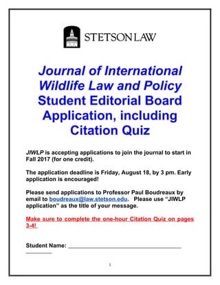Journal of International
Wildlife Law and Policy
Student Editorial Board
Application, including
Citation Quiz
JIWLP is accepting applications to join the journal to start in
Fall 2017 (for one credit).
The application deadline is Friday, August 18, by 3 pm. Early
application is encouraged!
Please send applications to Professor Paul Boudreaux by
email to boudreaux@law.stetson.edu. Please use “JIWLP
application” as the title of your message.
Make sure to complete the one-hour Citation Quiz on pages
3-4!
Student Name:
1
 
