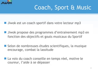 Coach, Sport & Music Jiwok est un coach sportif dans votre lecteur mp3 Jiwok propose des programmes d’entrainement mp3 en fonction des objectifs et gouts musicaux du Sportif Selon de nombreuses études scientifiques, la musique encourage, combat la lassitude La voix du coach conseille en temps réel, motive le coureur, l’aide à se dépasser 