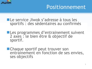 Positionnement Le service Jiwok s’adresse à tous les sportifs : des sédentaires au confirmés Les programmes d’entrainement suivent 2 axes : le bien être & objectif de sportif. Chaque sportif peut trouver son entrainement en fonction de ses envies, ses objectifs  