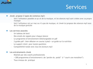 Services Jiwok  propose 2 types de contenus mp3: Soit l’utilisateur possède un pc et de la musique, et les séances mp3 sont créées avec sa propre musique Soit l’utilisateur est sur mac ou n’a pas de musique, et Jiwok lui propose des séances mp3 avec de la musique gratuite Les services associés: Un tableau de bord Des emails de rappels pour chaque séance Le programme d’entrainement téléchargeable en pdf 2 guides pdf : bien débuter en course à pied + un guide sur la nutrition Le support client  pour toutes questions Compatibilité totale avec tous les lecteurs mp3 Les entrainements Jiwok Réalisés par des coachs professionnels  + 200 programmes d’entrainement ( de ‘perdre du  poids”  à “ courir une marathon”) Tous niveaux de  pratique 