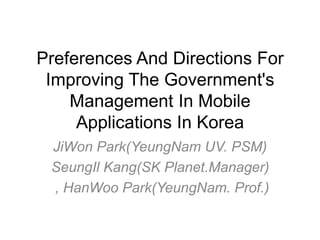 Preferences And Directions For
Improving The Government's
Management In Mobile
Applications In Korea
JiWon Park(YeungNam UV. PSM)
SeungIl Kang(SK Planet.Manager)
, HanWoo Park(YeungNam. Prof.)

 