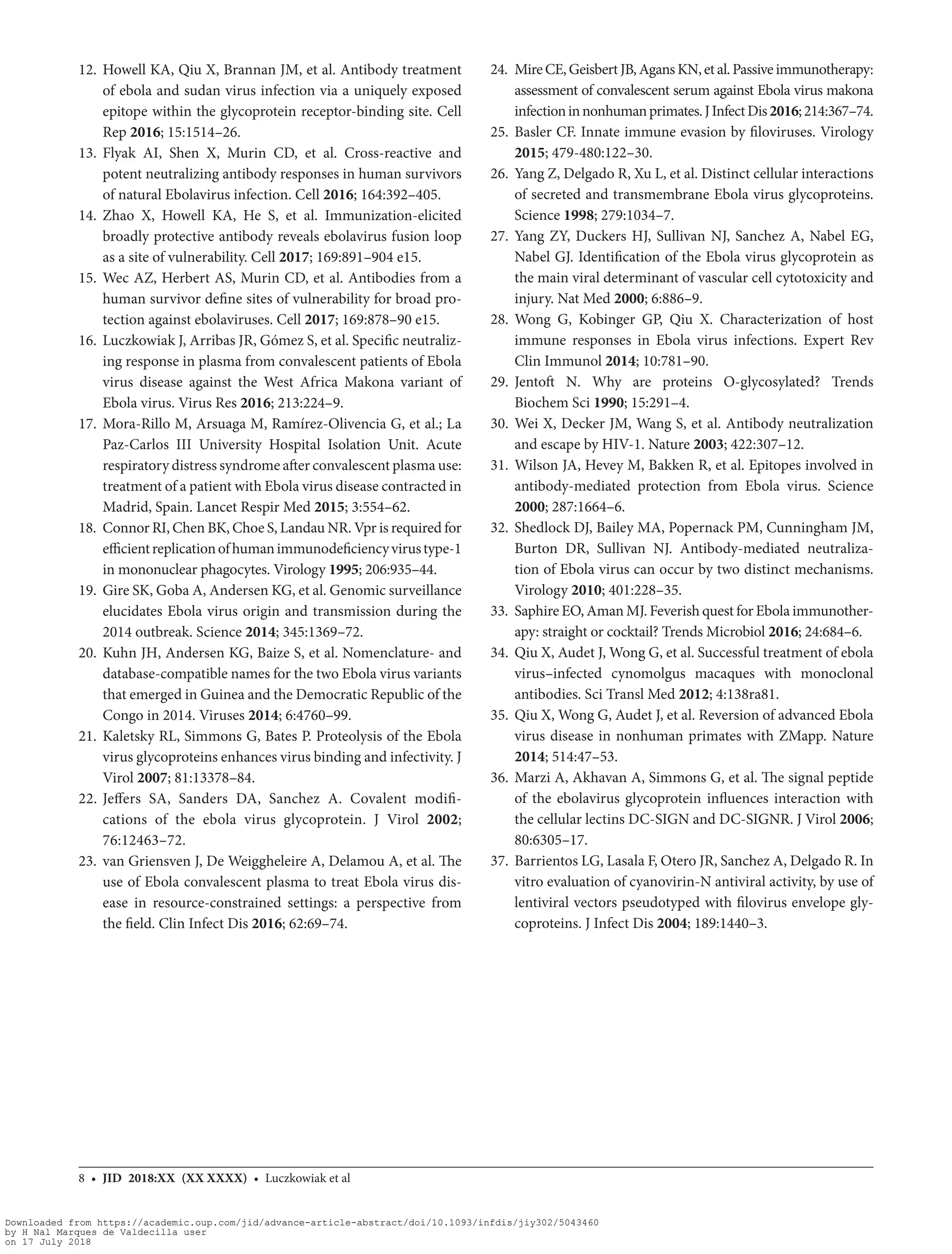 8 • JID 2018:XX (XX XXXX) • Luczkowiak et al
	12.	Howell KA, Qiu X, Brannan JM, et al. Antibody treatment
of ebola and sudan virus infection via a uniquely exposed
epitope within the glycoprotein receptor-binding site. Cell
Rep 2016; 15:1514–26.
	13.	Flyak AI, Shen X, Murin CD, et  al. Cross-reactive and
potent neutralizing antibody responses in human survivors
of natural Ebolavirus infection. Cell 2016; 164:392–405.
	14.	Zhao X, Howell KA, He S, et  al. Immunization-elicited
broadly protective antibody reveals ebolavirus fusion loop
as a site of vulnerability. Cell 2017; 169:891–904 e15.
	15.	Wec AZ, Herbert AS, Murin CD, et al. Antibodies from a
human survivor define sites of vulnerability for broad pro-
tection against ebolaviruses. Cell 2017; 169:878–90 e15.
	16.	 Luczkowiak J, Arribas JR, Gómez S, et al. Specific neutraliz-
ing response in plasma from convalescent patients of Ebola
virus disease against the West Africa Makona variant of
Ebola virus. Virus Res 2016; 213:224–9.
	17.	Mora-Rillo M, Arsuaga M, Ramírez-Olivencia G, et al.; La
Paz-Carlos III University Hospital Isolation Unit. Acute
respiratory distress syndrome after convalescent plasma use:
treatment of a patient with Ebola virus disease contracted in
Madrid, Spain. Lancet Respir Med 2015; 3:554–62.
	18.	 Connor RI, Chen BK, Choe S, Landau NR. Vpr is required for
efficientreplicationofhumanimmunodeficiencyvirustype-1
in mononuclear phagocytes. Virology 1995; 206:935–44.
	19.	 Gire SK, Goba A, Andersen KG, et al. Genomic surveillance
elucidates Ebola virus origin and transmission during the
2014 outbreak. Science 2014; 345:1369–72.
	20.	Kuhn JH, Andersen KG, Baize S, et al. Nomenclature- and
database-compatible names for the two Ebola virus variants
that emerged in Guinea and the Democratic Republic of the
Congo in 2014. Viruses 2014; 6:4760–99.
	21.	Kaletsky RL, Simmons G, Bates P. Proteolysis of the Ebola
virus glycoproteins enhances virus binding and infectivity. J
Virol 2007; 81:13378–84.
	22.	Jeffers SA, Sanders DA, Sanchez A. Covalent modifi-
cations of the ebola virus glycoprotein. J Virol 2002;
76:12463–72.
	23.	van Griensven J, De Weiggheleire A, Delamou A, et al. The
use of Ebola convalescent plasma to treat Ebola virus dis-
ease in resource-constrained settings: a perspective from
the field. Clin Infect Dis 2016; 62:69–74.
	24.	 MireCE,GeisbertJB,AgansKN,et al.Passiveimmunotherapy:
assessment of convalescent serum against Ebola virus makona
infectioninnonhumanprimates.JInfectDis2016;214:367–74.
	25.	Basler CF. Innate immune evasion by filoviruses. Virology
2015; 479-480:122–30.
	26.	 Yang Z, Delgado R, Xu L, et al. Distinct cellular interactions
of secreted and transmembrane Ebola virus glycoproteins.
Science 1998; 279:1034–7.
	27.	Yang ZY, Duckers HJ, Sullivan NJ, Sanchez A, Nabel EG,
Nabel GJ. Identification of the Ebola virus glycoprotein as
the main viral determinant of vascular cell cytotoxicity and
injury. Nat Med 2000; 6:886–9.
	28.	Wong G, Kobinger GP, Qiu X. Characterization of host
immune responses in Ebola virus infections. Expert Rev
Clin Immunol 2014; 10:781–90.
	29.	Jentoft N. Why are proteins O-glycosylated? Trends
Biochem Sci 1990; 15:291–4.
	30.	Wei X, Decker JM, Wang S, et al. Antibody neutralization
and escape by HIV-1. Nature 2003; 422:307–12.
	31.	Wilson JA, Hevey M, Bakken R, et al. Epitopes involved in
antibody-mediated protection from Ebola virus. Science
2000; 287:1664–6.
	32.	Shedlock DJ, Bailey MA, Popernack PM, Cunningham JM,
Burton DR, Sullivan NJ. Antibody-mediated neutraliza-
tion of Ebola virus can occur by two distinct mechanisms.
Virology 2010; 401:228–35.
	33.	 Saphire EO, Aman MJ. Feverish quest for Ebola immunother-
apy: straight or cocktail? Trends Microbiol 2016; 24:684–6.
	34.	 Qiu X, Audet J, Wong G, et al. Successful treatment of ebola
virus–infected cynomolgus macaques with monoclonal
antibodies. Sci Transl Med 2012; 4:138ra81.
	35.	 Qiu X, Wong G, Audet J, et al. Reversion of advanced Ebola
virus disease in nonhuman primates with ZMapp. Nature
2014; 514:47–53.
	36.	Marzi A, Akhavan A, Simmons G, et al. The signal peptide
of the ebolavirus glycoprotein influences interaction with
the cellular lectins DC-SIGN and DC-SIGNR. J Virol 2006;
80:6305–17.
	37.	 Barrientos LG, Lasala F, Otero JR, Sanchez A, Delgado R. In
vitro evaluation of cyanovirin-N antiviral activity, by use of
lentiviral vectors pseudotyped with filovirus envelope gly-
coproteins. J Infect Dis 2004; 189:1440–3.
Downloaded from https://academic.oup.com/jid/advance-article-abstract/doi/10.1093/infdis/jiy302/5043460
by H Nal Marques de Valdecilla user
on 17 July 2018
 