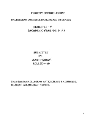 1
PRIORITY SECTOR LENDING
BACHELOR OF COMMERCE BANKING AND INSURANCE
SEMESTER – V
(ACADEMIC YEAR -2013-14)
SUBMITTED
BY
AARTI YADAV
ROLL NO – 49
N.E.S RATNAM COLLEGE OF ARTS, SCIENCE & COMMERCE,
BHANDUP (W), MUMBAI – 400078.
 