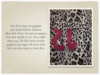 Sen ﬁck man ett papper
som hade klister bakom.
Man ﬁck först rita på en papper
hur den skulle se ut. Sen valde
man tyg. Då ﬁck man stryka
pappret på tyget då sitter den
fast sen ska man sy runt den.
 
