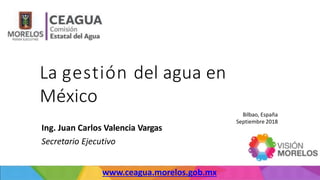 La gestión del agua en
México
Bilbao, España
Septiembre 2018
www.ceagua.morelos.gob.mx
Ing. Juan Carlos Valencia Vargas
Secretario Ejecutivo
 