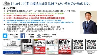 Copyright © 2019 Yakocloud, All Right Reserved.
もしかして「前で喋るおまえは誰？」という方のための1枚。
 松下電工勤務後、複数のコンサルファームで合計18年を超えるコンサル経験（通信・ハイテク・IT担当）
 (株)ウフル チーフ・イノベーション・オフィサー／IoTイノベーションセンター長（現職）
 2019年 4月に(株)INDUSTRIAL-Xを起業、代表取締役に就任（現職）
 2019年11月に(株)INDUSTRIAL-X SECURITYを共同起業、代表取締役に就任（現職）
 「IoT News」運営の(株)アールジーン社外取締役、(株)CDIソリューションズ顧問、
プロパティエージェント(株)デジタル新事業アドバイザー、パーソルイノベーション(株)アドバイザー
 クラウド利用促進機構 運営委員、日本英語検定協会 理事、
日刊工業新聞「ニュースイッチ」ファシリテーター、ビジネスブレークスルー講師
 広島県産業振興アドバイザー、高知県土佐MBA講師、高知農業IoPスーパーバイザー
内閣府SIPスマート物流サービスプロジェクト アドバイザー
フォロワー数
8,635
フレンド数
4,999
フォロワー 6,591
PROピッカー
Wireless Wire News
日本のIoTを変える99人
INDUSTRIAL-X↑ INDUSTRIAL-X
SECURITY↑
 八子知礼
 