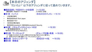 Copyright © 2019 Yakocloud, All Right Reserved.
【本日のアジェンダ】
”だいたい” 以下のアジェンダに従って進めていきます。
■趣旨説明／今回のテーマの説明 （〜13:20）
趣旨説明 / 今回のテーマの背景 八子知礼（主催）
■第1部 インプット （各社20分のプレゼン 〜16:10）
• LINE株式会社
• 株式会社MaaS Tech Japan
• 株式会社テモナ
• HENNGE株式会社
• 株式会社Industrial-X / 株式会社Industrial-X Security
■第2部 パネルディスカッション （40分 〜16:30）
第1部登壇の皆さま ＋ 八子
「来年のクラウドはコレがおもろい」
■第3部 ワークショップ (グループ討議+発表 〜18:00)
1） 「決済・サブスク・マッチング等でクラウドをどうビジネスに使うか」
2） 来年クラウドで取り組むこと／やってみたいこと「」
■第4部 ライトニングトーク （各社5分×4社 〜18:30)
■第5部 懇親会
 