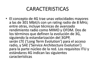 CARACTERISTICAS
• El concepto de 4G trae unas velocidades mayores
  a las de 301 Mbit/s con un rating radio de 8 MHz;
  entre otras, incluye técnicas de avanzado
  rendimiento radio como MIMO y OFDM. Dos de
  los términos que definen la evolución de 3G,
  siguiendo la estandarización del 3GPP,
  serán LTE (‘Long Term Evolution’) para el acceso
  radio, y SAE (‘Service Architecture Evolution’)
  para la parte núcleo de la red. Los requisitos ITU y
  estándares 4G indican las siguientes
  características
 