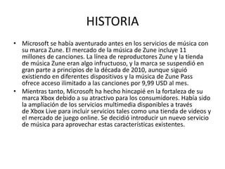 HISTORIA
• Microsoft se había aventurado antes en los servicios de música con
  su marca Zune. El mercado de la música de Zune incluye 11
  millones de canciones. La línea de reproductores Zune y la tienda
  de música Zune eran algo infructuoso, y la marca se suspendió en
  gran parte a principios de la década de 2010, aunque siguió
  existiendo en diferentes dispositivos y la música de Zune Pass
  ofrece acceso ilimitado a las canciones por 9,99 USD al mes.
• Mientras tanto, Microsoft ha hecho hincapié en la fortaleza de su
  marca Xbox debido a su atractivo para los consumidores. Había sido
  la ampliación de los servicios multimedia disponibles a través
  de Xbox Live para incluir servicios tales como una tienda de videos y
  el mercado de juego online. Se decidió introducir un nuevo servicio
  de música para aprovechar estas características existentes.
 