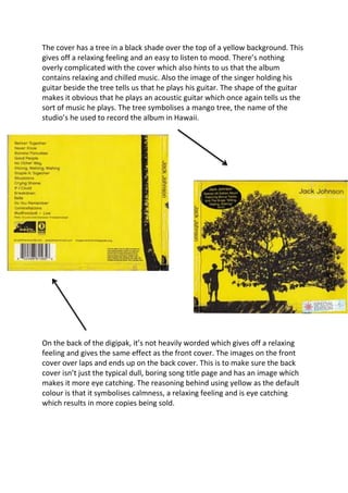 The cover has a tree in a black shade over the top of a yellow background. This
gives off a relaxing feeling and an easy to listen to mood. There’s nothing
overly complicated with the cover which also hints to us that the album
contains relaxing and chilled music. Also the image of the singer holding his
guitar beside the tree tells us that he plays his guitar. The shape of the guitar
makes it obvious that he plays an acoustic guitar which once again tells us the
sort of music he plays. The tree symbolises a mango tree, the name of the
studio’s he used to record the album in Hawaii.




On the back of the digipak, it’s not heavily worded which gives off a relaxing
feeling and gives the same effect as the front cover. The images on the front
cover over laps and ends up on the back cover. This is to make sure the back
cover isn’t just the typical dull, boring song title page and has an image which
makes it more eye catching. The reasoning behind using yellow as the default
colour is that it symbolises calmness, a relaxing feeling and is eye catching
which results in more copies being sold.
 