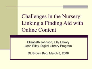 Challenges in the Nursery:
Linking a Finding Aid with
Online Content
Elizabeth Johnson, Lilly Library
Jenn Riley, Digital Library Program
DL Brown Bag, March 8, 2006
 