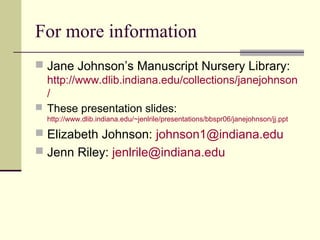 For more information
 Jane Johnson’s Manuscript Nursery Library:
http://www.dlib.indiana.edu/collections/janejohnson
/
 These presentation slides:
http://www.dlib.indiana.edu/~jenlrile/presentations/bbspr06/janejohnson/jj.ppt
 Elizabeth Johnson: johnson1@indiana.edu
 Jenn Riley: jenlrile@indiana.edu
 