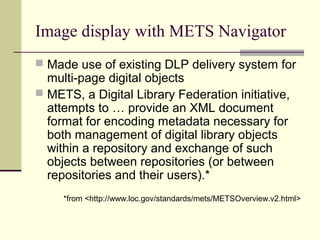Image display with METS Navigator
 Made use of existing DLP delivery system for
multi-page digital objects
 METS, a Digital Library Federation initiative,
attempts to … provide an XML document
format for encoding metadata necessary for
both management of digital library objects
within a repository and exchange of such
objects between repositories (or between
repositories and their users).*
*from <http://www.loc.gov/standards/mets/METSOverview.v2.html>
 