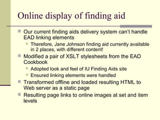 Online display of finding aid
 Our current finding aids delivery system can’t handle
EAD linking elements
 Therefore, Jane Johnson finding aid currently available
in 2 places, with different content!
 Modified a pair of XSLT stylesheets from the EAD
Cookbook
 Adopted look and feel of IU Finding Aids site
 Ensured linking elements were handled
 Transformed offline and loaded resulting HTML to
Web server as a static page
 Resulting page links to online images at set and item
levels
 