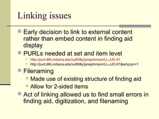 Linking issues
 Early decision to link to external content
rather than embed content in finding aid
display
 PURLs needed at set and item level
 http://purl.dlib.indiana.edu/iudl/lilly/janejohnson/LL-JJC-01
 http://purl.dlib.indiana.edu/iudl/lilly/janejohnson/LL-JJC-01&amp;pn=1
 Filenaming
 Made use of existing structure of finding aid
 Allow for 2-sided items
 Act of linking allowed us to find small errors in
finding aid, digitization, and filenaming
 