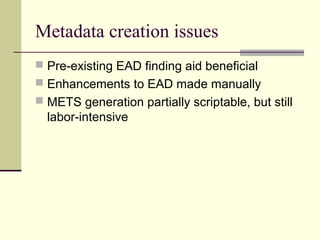 Metadata creation issues
 Pre-existing EAD finding aid beneficial
 Enhancements to EAD made manually
 METS generation partially scriptable, but still
labor-intensive
 