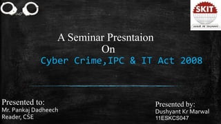 A Seminar Presntaion
On
Cyber Crime,IPC & IT Act 2008
Presented to:
Mr. Pankaj Dadheech
Reader, CSE
Presented by:
Dushyant Kr Marwal
11ESKCS047
 