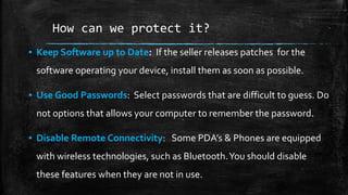 How can we protect it?
▪ Keep Software up to Date: If the seller releases patches for the
software operating your device, install them as soon as possible.
▪ Use Good Passwords: Select passwords that are difficult to guess. Do
not options that allows your computer to remember the password.
▪ Disable Remote Connectivity: Some PDA’s & Phones are equipped
with wireless technologies, such as Bluetooth.You should disable
these features when they are not in use.
 