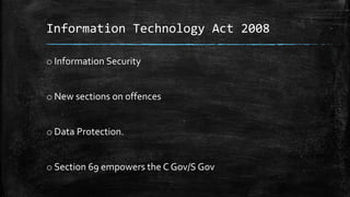 Information Technology Act 2008
o Information Security
o New sections on offences
o Data Protection.
o Section 69 empowers the C Gov/S Gov
 