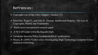  Copyright Law of the USA, Chapter 1 Section 121
 Schechter, Roger E., and John R. Thomas. Intellectual Property: The Law of
Copyrights, Patents and Trademarks.
 Trend micro incorporated research paper
 ATO Z OF Cyber Crime By Aayushi shah.
 Computer Security Policy Guidebook(WILEY publication).
 Moore, R. (2005) "Cyber crime: Investigating High-Technology Computer Crime,"
Anderson Publishing
Refrences:
 