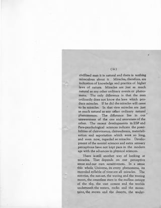 (iii)
civillised man it is natural and there is nothing
miraculous about it. Miracles, therefore, are
indication of knowledge and practice of higher
laws of nature. Miracles are just as much
natural as any other ordinary events or pheno-
mena. The only difference is that the man
ordinarily does not know the laws which pro-
duce miracles. If he did the miracles will cease
to be miracles. In that view miracles are just
as much natural as any other ordinary natural
phenomenon. The difference lies in our '
unawareness of the one and awareness of the
other. The recent developments in ESP and
Para,psychological sciences indicate the possi-
bilities of clairvoyance, clairaudience, materiali-
sation and asportation which were so long,
and even now, regarded as miracles Develo-
pment of the mental sciences and extra sensory
perceptions have not kept pace in the modern
age with the advances in physical sciences.
There is still another way of looking at
miracles. That depends on our perceptive
sense and our own sensitiveness. In a sense
this whole Universe, its every phenomena, its
recorded syllable qf time are all miracles. The
sun-rise, the sun-set, the waxing and the waning
moon, the countless stars in the endless canopy
of the sky, the vast oceans and the worlds
underneath the waters, rocks and the moun-
fains, th~ snows and the deserts, ~he und~r-
,
 