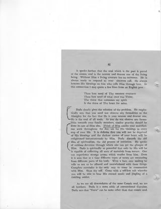 82
It speaks further that the soul which is the part & parcel
of the cosmic soul is the nearest and dearest one of the living
being. Without Him a living creature has no existence. He is
always ready to respond to your sincerest call. He always
bestows His blessings on him who calls Him through love. In
this connection I may quote a few lines from an English poet :
Thou hast need of Thy meanest creatures
Thou hast need of what once was Thine,
The thirst that consumes my spirit
Is the thirst of Thy heart for mine.
C
Dada clearly gives the solution of the problem. He empha-
tically says that you need not observe any formalities to the
Almighty for the fact that He is your nearest and dearest one.
He is the soul of all souls. As you do not observe any forma-
(
lities towards your family members, similar practice should be
done in case of Him also. T:hink of Him amidst your multifari-
ous work throughout the day, ask for His blessings in every
step of your life. It is definite that you will not be deprived
of His blessings and the darkest corner of your heart will be
enlightened instantaneously by Him. Dada discards the old
(
. idea of spiritualism, the old process of initiation. He speaks
of sublime devotion through which one can get the glimpse of
Him. Dada is spiritually so powerful that only by His will he
is capable of collecting all sorts of materials from nature. One
can experience strange aroma which exudes from him. Even
it is seen that at a time different types of scents are emanating
from different parts of his body. With a face, ever smiling he
tells us not to be allured and overwhelmed with these things.
Complete surrender is the only way to come in communion
with Him. Shun thy self. Come with a self-less suit whereby
you will be able to hear His eternal music and jingling of a
tinkling anklet. .
As we are all descendants of the same Cosmic soul, we are
all brothers. Dada is a stern critic of conventional Guruism.
Dada says that "Guru" can be none other than that cosmic soul.
'
li.·
 