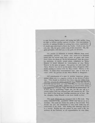 83
A man having limited powers and being not fully perfect hD
no right to initiate another aspirant of truth. The conventional
practice of making disciples is nothing but a mere exploitation
of simple man who longs to know the Truth. Truth is one, the
only one. He, the great cosmic soul, is love incarnate. He, the
-~ great preceptor, will lead you to the path of salvation.
r
The process of initiation is entirely different from usual
conventional practice. A person who wants to be initiated
enters into the sacred room with a piece of paper and bows
down before the photo of "Sri Sri Satyanarayan" with the prayer
for initiation. A mystic sound which culminates in 'Maha
Mantra' is heard followed by transcription of that 'Maha
Mantra' in the piece of paper. The person not only hears the
'Maha Mantra' but sees it on the paper which disappears after-
wards coming in contact with the Maya world. Mantra is the
Vedas. It comes from transcendental state. But as soon as it
comes under the perview of this 'Maya World' it disappears.
Self consciousness of a man is another important pheno-
menon which acts as a negative catalyst in the process of salva-
tion. This should be dissolved first when onl the selfless love
will flow towards the s f eternal love Dada says t at y
rlove only one can know and unite w1 im but this love should
be in resonance wit · Self-less love is eternal which makes r)
one i Through 'Yoga' one WI a1 · t
is true that by performing 'Yogas' one can lift one self to a
.certain higher leyel but ultimate goal still remains far off. The
love which is free from any bondage emanates out of love. He,
the Almighty, being Himself a true lover dwells in love.
are entrusted with is His work. The
entire Universel'SHis m~on are to act as a
machine. You need not bother for profit or loss of work. You
should not put any attachment to your work while you are
.consecrated to the work. This feeling will definitely lead you
to a success. Realise that the author of your work is He, the
architect of the Universe, so all responsibilities lie with Him.
 