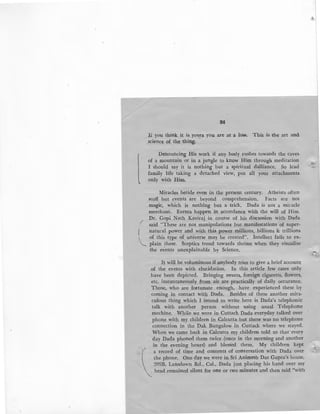 ..,
l
/
I
84
li you think it is yours you are at a loss. This is the art and
science of the thing.
Denouncing His work if any body rushes towards the cave~
of a mountain or in a jungle to know Him througb. meditation
I should say it is nothing but a spiritual dalliance. So lead
family life taking a detached view, put all your attachment~
only with Him,
_
Miracles betide even in the present century. Atheists often
scoff but events are beyond comprehension. Facts are not
magic, which is nothing but a trick. Dada is not a miracle
merchant. Events happen in accordance with the will of Him.
Dr. Gopi Nath Kaviraj in course of his discussion with Dada
said "These are not manipulations .but manifestations of super-
natural power and with this power millions, billions & trillions
of this type of universe may be created". Intellect fails to ex-
plain these. Sceptics trend towards theism when they visualise
the events unexplainable by Science.
I~ will be voluminous if anybody tries to give a brief account
of the events with elucidation. In this article few cases only
have been depicted. Bringing sweets, foreign cigaretts, flowers,
etc. instantaneously from air are practically of daily occurance.
Those, who are fortunate enough, have experienced these by
coming in contact with Dada. Besides of these another mira-
culous thing which I intend to write here is Dada's telephonic
talk with another person without using usual Telephone
mechine. While we were in Cuttack Dada everyday talked over
phone with my children in Calcutta but there was no telephone
connection in the Dak Bungalow in Cuttack where we stayed.
When we came back in Calcutta my children told us that· every
day Dada phoned them twice (once in the morning and another
in the evening hours) and blessed them. My children kept

' a record of time and contents of conversation with Dada over
the phone. One day we were iri Sri Ariimesh Das Gupta's house,
209B, Lansdown Rd., Cal., Dada just placing his hand over my
head remained silent for one or two minutes and then said "with
..,;
-~
 