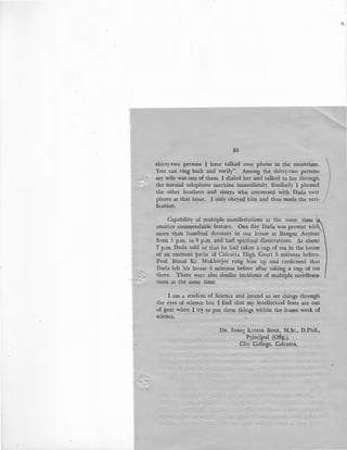85
.thirty-two persons :I have talked over phone. in the meantime.
_You can ring back and verify". Among the thirty-two persons
my wife was one of them. I dialed her and talked to her through
the normal telephone mechine immediately. Similarly I phoned
the other brothers and sisters who conversed with Dada over
phone at that hour. I only obeyed him and thus made_the veri-
fication.
Capability of multiple manifestations at the same time i,
another commendable feature. One day Dada was present with
more than hundred devotees in our house at Bangur Avenue'
from 5 p.m. to 9 p.m. and had spiritual dissertations. At abottt
7 p.m. Dada told us that he had taken a cup of tea in the house
of an eminent jurist of Calcutta High Court 5 minutes before.
Prof. Bimal Kr. Mukherjee rang him up and confirmed that
Dada left his house 5 minutes before after taking a cup of tea
there. There were also similar incidents of multiple manifesta-
tions at the same time.
I am a student of Science and intend to see things through
the eyes of science but I find that my intellectual feats are out
of gear when I try to put these things within the frame work of
1>cience.
DR. SAROJ KUMAR BosE, M.Sc., D.Phil.,
Principal (Offg.),
City College, Calcutta.
•
 