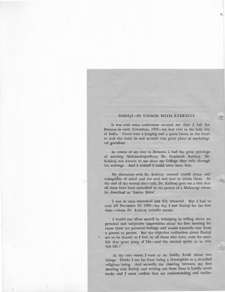 DADAJI-IN UNISON WITH ETERNITY
It was with some restlessness around me that I left for
Benaras in early November, 1970-my first visit to the holy city
of India. There were a longing and a quest latent in the heart
to seek the truth in and around that great place of mythologi-
cal grandeur.
In course of my stay at Benaras, I had the great privilege
of meeting Mahamahopadhyay Dr. Gopinath Kabiraj. Dr.
Kabiraj was known to me since my College days only through
his writings. And I wished I could once meet him.
My.discourses with Dr. Kabiraj centred round peace and
tranquility of mind and the soul and how to attain them. At
the end of the second day's talk, Dr. Kabir-aj gave me a hint that
all these have been embodied in the person of a Mahayogi whom
he described as 'Amiya Baba'.
I was at once interested and felt attracted. But I had to
wait till' December 20, 1970-the day I met Dadaji for the first
time-whom Dr. Kabiratj actually meant.
I would not allow myself in indulging in telling about my
personal and subjective impressions about the first meeting be-
cause these are personal feelings and would naturally vary from:
a person to person. But the objective realisation about Dadaji
are to be shared, as I feel, by all those who have, even for once,
felt that great pang of life-and the eternal query as to why
this life?
At the very outset I want to be boldly frank about twO'
things. Firstly I am far from being a theosophist or a so-called
religious being. And secondly the time-lag between my first
meeting with Dadaji and writing out these lines is hardly seven
weeks and I must confess that my understanding and realisa-
.,.:
 