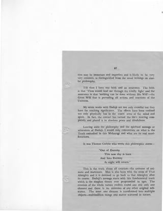 /
_;
r
87
tion may be immature and imperfect and is likely to be very
very common, as distinguished from the usual writings on simi-
lar philosophy.
Till then I have one faith and an assurance. The faith
is that 'Thou would lead me through thy kindly light' and the
assurance is that 'nothing can be done without His Will'-the
Great Will that is pervading all actions and reactions of the
Universe.
My seven weeks with Dadaji are not only eventful but they
have far reaching significance. The effects have been realised
not only physically but in the truest sense of the mind and
spirit. In fact, the contact has turned the life's steering com-
pletely and placed it in absolute peace and blissfulness.
Leaving aside the philosophy and the spiritual message or
utterances of Dadaji, I would only concentrate on what is the
Truth embodied in this Mahayogi and what are its real mani-
festations.
It was Thomas Carlyle who wrote this philosophic stanza :
"Out of Eternity
This new day is born
And Into Eternity
At night will return."
This is the truth about all creation-the universe of ani-
mate and inanimate. Man is also born with the atom of That
Almighty and it is destined to go back to that Almighty after,
its course. Dadaji's message starts with this fundamental trutn
which is the simplest theory ever propounded in ages. The
creation of the whole nature evolves round one and only one
element and there is no existence of any other original sub-
stance. The same one element is transformed into multiple
objects-multimillion things and matter scattered in nature.
 