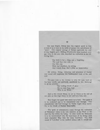 88
But man forgets, Dadaji says, this original spark in him
as soon as he is born in the midst of nature-the embodiment of
"maya". This original message of Dadaji captivated the soul
of that English poet-William Wordsworth three hundred years
ago, who, in his own style, described his realisation in the fol-
lowing lines :
'Our birth is but a sleep and a forgetting :
The soul that rises wi~h us
Our life's star
Hath had elsewhere, Its setting,
And cometh from Afar'-(Ode on Immortality).
All actions, doings, behaviour and utterances of Dadaji
veer round and emphasize this fundamental truth of life and
soul.
The poet went to the extreme to utter the same truth as 'i'
has been vocally and spiritually manifested by this Mahayogi
in all his activities :
"But trailing clouds of glory
Do we come from God
Who is our Home : "
And to this eternal Home we are to return at the end o~
our play on this stage where we are and have been sent.
Man forgets the spark with which he is born. The spark is
to be awakened and to be remembered ever through. This
remembrance will lead through the kindly Light-from morta·
lity to the Abode of Eternal Immortality.
The spark of remembrance comes through the realisation
of 'Mahanam' which is the very existence of the 'Pran' or the
soul that lies within the being. In other words the Mahanam
is to be synchronised with the heart-beats of the living-man
must remember Him with his every heart-beat. The dual
sound of 'Lub-Dub' as the medical science calls it-would syn-
 