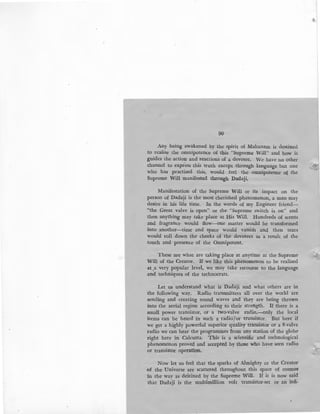 90
Any being awakened by the spirit of Mahanam is destined
to realise the omnipotence of this "Supreme Will" and how it
guides the action and reactions of a devotee. We have no other
channel to express this truth except through language but one ·.x
who has practised this, would feel the omnipotence o~ the
Supreme Will manifested through Dadaji.
Manifestation of the Supreme Will or its impact on the
person of Dadaji is the most cherished phenomenon, a man may
desire in his life time. In the words of my Engineer friend-
"the Great valve is open" or the "Supreme switch is on" and
then anything may take place at His Will. Hundreds of scents
and fragrance would flow-one matter would be transformed
into another-time and space would vanish and then tears
would roll down the cheeks of the devotees as a result of the
touch and presence of the Omnipotent.
These are what are taking place at anytime at the Supreme
Will of the Creator. If we like this phenomenon to be realised
at .a very popular level, we may take recourse to the language
and techniques of the technocrats.
Let us understand what is Dadaji and what others are in
the following way. Radio transmitters all over the world are
sending and creating sound waves and they are being thrown
into the aerial region according to their strength. If there is a
small power transistor, or a two-valve radio,--only the local
items can be heard in such a radio"jor transistor. But here if
we get a highly powerful superior quality transistor or a 8-valve
radio we can hear the programmes from any station of the globe
right here in Calcutta. This is a scientific and technological
phenomenon proved and accepted by those who have seen radio
or transistor operation.
Now let us feel that the sparks of Almighty or the Creator
of the Universe are scattered throughout this space of cosmos
in the way as destined by the Supreme Will. If it is now said
that Dadaji is the multimillion volt ·transistor-set or an infi-
 