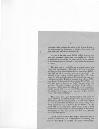 r
91
nitely-valve radio catching the sparks of the Creator flowing in
the cosmos,--can any philosopher or scientist of the world chal-
lenge this truth and divine phenomenon ?
Yes, this is the truth about Dadaji working from the view
point of a technocrat reduced to a very popular level. Be that
as it may, the truth remains the same-whether in the language
of the philosopher or in the words of a scientist or in the rhymes
of a poet.
The same truth is revealed in that great performance what
Dadaji calls 'Satyanarayan'. They call it the 'puja' or worship,
but if we dive deep into our heart after we have known Dadaji-
what shall we call it-worship-puja-prayer or what ? I am
indebted to my foreign qualified architect friend Mr. Gopal
Mitra who with his whole existance felt this Satyanarayan to be
a phenomenon where Dadaji in isolation from others,-hidden
from the-eyes of the mundane beings, gets the Divine Valve open
or in othet words, at Satyanarayan Dadaji's Supreme switch starts
operation. No other adequate vocabulary being available at
the moment-! have taken the help of the words which have a
popular appeal. If I have not succeeded in making the expres-
sion sublime-it is because of my own stage-level or elevation
which I have discussed before.
There would be no gain denying another truth about the
impact of Dadaji on different beings. This impact depends in
the elevation or level one has attained or in other words depends
on · what is cherised in the hidden soul of the being. Thus
Dadaji appears as what is cherished by the devotee ;-the Su-
preme Will has not any shape, figure, colour, sound or smell.
The varieties are in accordance with the longings of the devotees
(Saranagatas) and take place at the sweet Will of the Supreme
Goul in its blissful mood. ·
One of my near relations Mrs. Anljana Chakrabarti (She is
the wife of a senior I.A. & A.S. Officer) heard about Dadaji from
me a few days after I had met him. She had a 'vision' at night
 