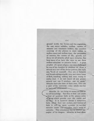 ( iv )
ground world, the forests and the vegetation,
the vast st~rry nebulae, endless varities of
animate and inanimate entities, the ceaseless
coursing of the planets in their orbits in
endless space and endless time, the procession
of seasons, the course of life, growth and
decay are all miracles piled upon miracles. But
how many of us have the eyes to see these
endless miracless or perceive them ? A great
prophet of a great religion was once challenged
by one of his disciples to produce or show a
miracle as a test of his divine powers. His reply
was, "Look at yourself. You are a fantastic
and breath-taking miracle ; you are a mere lump
of flesh, standing, talking and even trying to
realise God. I do not know of any greater
miracle nor can I produce one so great.''
Miracles have also laws of their own, They are
a part of the universal order which one has
to learn
---Miracles do not bring us nearer to uoa o
to self-knowledge. But they at best can create 
kind of spurious faith in the unseen order
ings which prevails over the visible and
It is however always a temporary
faith, w · h does not endure, and instead of
I
faith it wi e more accurate to say that /
miracles create an 'mulate one's sense of ---..1
curiosity. This stimulation has its imtte use
inspire of its dangers. Miracles at least show
 