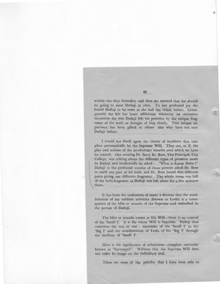 92
within two days thereafter and then she insisted that she should
be going to meet 'Dadaji at once. To her profound joy she
found Dadaji to be same as she had the vision before. Conse-
quently she felt her heart adlibitum whenever on successive
occassions she met Dadaji felt his presence by the unique frag-
rance of the body or thought of him closely. This unique ex,
perience has been gifted to others also who have not seen
Dadaji before.
I would not dwell upon the cluster of incidents that take
place automatically by the Supreme Will. They are, as if, the
play and actions of the involuntary·muscles over which we have
no control. One evening Dr. Saroj Kr. Bose, Vice-Principal, City
- College, was talking about the different types of presence made
by Dadaji and incidentally he asked : "What is Karan Deha ?"
Dadaji to the profound wonder of those present asked Dr. Bose
to smell any part of his body and Dr. Bose found that different
parts giving out different fragrance. The whole room was full
of the body-fragrance as Dadaji was left alone for a few minutes
there.
It has been the realisation of many a devotee that the mani-
festation of the sublime activities (known as Leela) is a conse-
quence of the bliss or ananda of the Supreme soul embodied in
the person of Dadaji.
The bliss or ananda comes at His Will-there is no control
of the 'Small 1'. It is He whose Will is Supreme. Dadaji thus
combines the two in one : surrender of the 'Small I' to the
'Big I' and the manifestation of Leela of the 'Big I' through
the medium of 'Small 1'.
Here is the significance of submission-complete surrender
known as "Saranagati". Without this, the Supreme Will does
not reflet Its image on the individual soul.
These are some of the pebbles that I have been able to
 