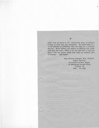 r
93
collect from the shores of the unchartered ocean of Dadaji's
message of truth, love and redemption. We stand today at a
crucial juncture of civilisation when all values are at a lowest
discount. When millions and millions of suffering souls would
raise their last voice-"What is the way and how to reach the
goal ?"-the one answer would come from the sonorous voice
of Eternity : "JAI RAM".
KALI PROSAD BANERJEE, M.A., W.B.C.S.,
Deputy Secretary,
Government of West Bengal,
32, Ballygunge Circular Road,
Calcutta - 19.
Dial : 47-3828
 