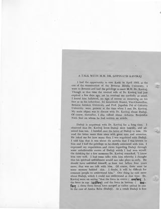 A TALK WITH M.M. DR. GOPINATH KAVIRAJ
I had the opportunity to visit Kashi in April 1969, at the
-<:ali of the examination of the Benaras Hindu University. I
went to Benaras and had the privilege to meet M.M. Dr. Kaviraj.
Though at that time the revered wife of Dr. KaviraJj had just
expired a few days ago, yet he received me cordially as usual.
I found him balanced, no sign of sorrow or mourning on his
face or in his behaviour. Sri Gourinath Shastri, Vice-Chancellor,
Benaras Sanskrit University and Prof. Jagadish Pal of Calcutta
University were present at the time when I met Dr. Kaviraj.
My main object was to discuss with Dr. Kaviraj about Dadaji.
Of course, thereafter, I a1so talked about Acharya Brojendra
Nath Seal on whom he had written an article.
Dadaji is acquinted with Dr. Kaviraj for a long time. I
observed that Dr. Kaviralj loves Dadaji most heartily, and ad-
mired him too. I handed over the letter of Dadaji to him. He
read the letter more than once with great care and attention.
He asked me for how many days I was acquinted with Dadaji.
1 told him that it was about six months that I was known to
him and I had the privilege to be closely associated with him. I
expressed my experiences and views regarding Dadaji through'
some unbelievable events of Dadaji which I had seen myself.
On thinking for a few moments 'Dr. Kaviraj remarked, "I know
him very well. I had some talks with him whereby I thought
that his spiritual unfoldment would not take place so early. He
should have unfolded himself, at least not before four years
more, that was my talk with him. Of course, there must be
some mystery behind this. I doubt, it will be difficult for
common people to understand him." One thing he said more
about Dadaji, which I could not understand at that time. Dr.
Kaviraj went on saying "that the force in centre ( ~~ ),
the f{)rce in top (:;;~;:~) and the force in bottom ( !JNI:-
f~~ ), these three forces have merged or rather united in one
in the case of Amiya Baba (Dadalji). As a result Dadaji is free
 