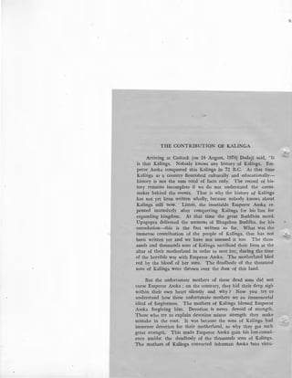 THE CONTRIBUTION OF KALINGA
Arriving at Cuttack (on 24 August, 1970) Dadaji said, "It
is that Kalinga. Nobody knows any history of Kalinga. Em-
peror Asoka conquered this Kalinga in 72 B.C. At that time
Kalinga as a country flourished culturally and educationally-
history is not the sum total of facts only. The record of his-
tory remains incomplete if we do not understand the event-
maker behind the events. That is why the history of Kalinga
has not yet been written wholly, because nobody knows about
Kalinga still now. Listen, the insatiable Emperor Asoka re-
pented intensively after conquering Kalinga for his lust for
expanding kingdom. At that time the great Buddhist monk:
Upagupta delivered the sermons of Bhagaban Buddha, for his
consolation-this is the fact written so far. What was the
immense contribution of the people of Kalinga, that has not
been written yet and we have not assessed it too. The thou-
asnds and thousands sons of Kalinga sacrificed their lives at the
altar of their motherland in order to save her, during the time
of the horrible war with Emperor Asoka. The motherland bled
red by the blood of her sons. The deadbody of the thousand
sons of Kalinga were thrown over the dust of this land.
But the unfortunate mothers of these d·ead sons did not
curse Emperor Asoka ; on the contrary, they hid their deep sigh
within their own heart silently and why ? Now you try to
understand how these unfortunate mothers set an immemorial
ideal of forgiveness. The mothers of Kalinga blessed Emperor
Asoka forgiving him. Devotion is never devoid of strength.
Those who try to explain devotion minus strength they make
mistake in the root. It was because the sons of Kalinga had
immense devotion for their motherland, so why they got such
great strength. This made Emperor Asoka gain his lost-consci-
ence amidst the deadbody of the thousands sons of Kalinga.
The mothers of Kalinga converted inhuman Asoka 1nto virtu-
~·
 