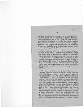 ,.
- ~
97
ous Asoka i.e. Siva, all-renouncing lover in exchange of her
thousands of dead sons who were lying on the land of Kalinga.
This consciousness of Siva is bliss. From that time Asoka be-
came the lover of mankind as a whole. He dedicated his life
for the cause of humanity. Just at that moment Upagupta
appeared. But Upagupta was only .an object, the main cause
in converting Asoka lay in the forgiveness and blessings of the
mothers of Kalinga, who had lost their sons.
Really Asoka had been converted, long before Upagupta
appeared on the scene. Thereafter many remarkable changes
came on the land of Kalinga-the influence of Buddhism,
Tantra, philosophy of Sankara and at last but not the least
came Mahaprabhu. Lord Mahaprabhu amalgameting all these
influences transformed Kalinga into holy Srikhetra, the land of
Lord Krishna. The Deity of the Jagannath Temple of Puri
changes in accordance with the influences of the respective phi-
losophy of the age, but Kalinga had never lost her own identity.
Kalinga kept her own identity intact consuming all the in-
fluences.
The singularity of the variety of the architecture of the
1agannath Temple of Puri can be specially marked from that
of all other temples of India. The Deity of this Temple con-
veys mystic attitude. The only festival is Rathajatra (the Holy
Chariot festival). There is no discrimination in this festival
(utsava). The feeling of one human race has become possible
in the ideal of this festival (utsava) in Srikhsetra alone. The
great poet Rabindra Nath adored this idea in his poem 'Ratha-
jatra'. Sri Aurobinda too conveyed his dedication in his book'
"Jagannather Rath". The meaning of the pictures on the outer.
walls of the Temple bear some significance. The fresco of
Ellora are also exquisitely beautiful-another notable type of
art is in Konarak toa-its narration is wonderfully excellent.
1t reflects artistic mind. The art and architecture of the tem-
ples of Orissa occupy a special position in the history of India.
But the artistic sense which is reflected through the Temple of
Puri, its significance and inner meaning are unique manifes-
7
 