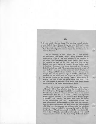 I
I

lOQ
' I
(
1, ! r, : ':1· ~ ·
is even heard. .He told them, "You convince yourself whether
your Dada is right. Human being can never be Guru." From
distant places like Mayurbhanj, Balasore, Bhubaneswar and
Puri thousands of people came in stream and stood in queue to-
receive Mahanam.
In the morning of 25th August, the Ex-Chief Minister
Sri Biren Mitra came to see Dadaji. Dadaji performed Sri Sri
Satyanarayan Puja in the same evening at the residence of
Sri Mitra. When he bowed down before Dadaji, Dadaji placed
his hands on the back of Sri Mitra and as if from the air,
Dada:ji gave him a packet of cigarette, Benson Hedge, made
in London. Everybody was much impressed at this event.
Dadaji laughed and said, "Remember, this is not the credit of
your Dadaji. It is not essential rather extrinsic." During the-
time of Puja, suddenly there started a heavy shower, even
though there was no previous sign of rainfall. Hundreds of
devotees did not leave their seat inspite of the rain. Dadaji
too was on his seat and was smiling. After a while Dadaji re-
marked, "Oh rain, be kind and please be off from here." And
the rain stopped at once and it was proved how Nature abides
by the order of the person who knows the secret.
Many felt fortunate after getting Mahanam in the presence·
of Dadaji. All of them admitted from the core of their heart,
how the Supreme Being appears and His voice can be heard too.
Mortal being or human being can never be Guru of any persotr
and can never show this sort of event. Another most important
event happened yesterday at the residence of Sri Pradyot Gupta
'(Childrens' Film Director). Sri Biren Mitra could not attend
Sri Sri Satyanarayan Puja there. He felt sorry for this. But
most affectionately Dadaji talked with him over the telephone.
But with great astonishment Sri Mitra heard that Dadaji talked
with him over the telephone but without using the telephone
machine; rather he talked by touching the head of Sri Dina-
bandhu Sahu. This is an extremly wonderful event in the his-
tory of the world rather unheard or unthought of, even beyond·
one's dream to conceive it. But these things do happen in this
~
~'
...-
"'.7
•
 