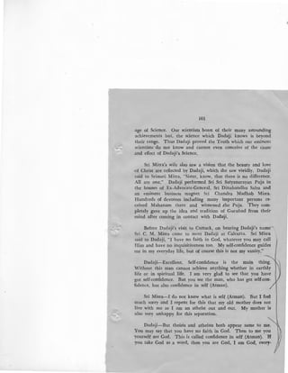 101
.age of Science. Our scientists boast of their many astounding
achievements but, the science which Dadaji knows is beyond
their range. Thus Dadaji proved the Truth which our eminent
scientists do not know and cannot even conceive of the cause
.and effect of Dadaji's Science,
Sri Mitra's wife also saw a vision that the beauty and love
·of Christ are reflected by Dadaji, which she saw vividly. Dadaji
said to Srimati Mitra, "Sister, know, that there is no difference.
All are one." Dadaji performed Sri Sri Satyanarayan Puja in
the houses of Ex-Advocate-General, Sri Dinabandhu Sahu and
an eminent business magnet Sri Chandra Madhab Misra.
Hundreds of devotees including many important persons re-
ceived Mahanam there and witnessed .the Puja. They com-
pletely gave up the idea and tradition of Gurubad from their
mind after coming in contact with Dadaiji.
Before Dadaji's visit to Cuttack, on hearing Dadaji's name ",
Sri C. M. Misra came to meet Dadaji at Calcutta. Sri Misra
said to Dadaji, "I have no faith in God, whatever you may call
Him and have no inquisitiveness too. My self-confidence guides
me in my everyday life, but of course this is not my vanity."
Dadaji-Excellent. Self-confidence is the main thing.
Without this man cannot achieve anything whether in earthly
life or in spiritual life. I am very glad to see that you have
got self-confidence. But you see the man, who has got self-con-
fidence, has also confidence in self (Atman).
Sri Misra-I do not know what is self (Atman). But I feel
much sorry and I repent for this that my old mother does not
live with me as I am an atheist out and out. My mother is
also very unhappy for this separation.
Dadaji-But theists and atheists both appear same to me.
You may say that you have no faith in God. Then to me you
yourself are God. This is called confidence in self (Atman). If!
you take God as a word, then you are God, I am God, every-
 