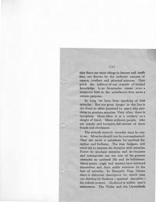 (v)
that there are more things in heaven and earth
than are known by the ordinary process of
- ;;,c. reason, intellect and physical sciences. They
prick the balloon of our conceit of limited
knowledge. In so farmiracles create even a
temporay faith in the unbelievers they serve a
certain purpose.
So long we have been speaking of true
-miracles. But one great danger in this line is
the fraud so often practised by many who pro-
chiim to produce miracles. Very often there is
deception. More often it is a trickery or a
sleight of hand. Many ordinary people, who
are simple and innocent, fall victims of these
frauds and charlatans.
The attitude towards miracles must be cau-
tious. Miracles should not be overemphasised.
They are never a substitute for spiritual dis-
cipline and Sadhana. The true Sadguru will
never try to impress his disciples with miracles.
Power to produce miracles and its frequent
and intemperate use are one of the greatest
obstacles to spiritual life and its fulfi.ilment.
Many saints, yogis and mystics have betrayed
themselves and their noble missions by the
lure of miracles. In Patanjal's Yoga Darsan
there is elaborate description by which man
can develop by Sadhana ( spiritual discipline )
his infinite powers. Godhood is within man's
attainment. The Vedas and the Vpanishad~
 